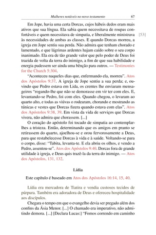 Mulheres notáveis no novo testamento            67

    Em Jope, havia uma certa Dorcas, cujos hábeis dedos eram mais
ativos que sua língua. Ela sabia quem necessitava de roupas con-
fortáveis e quem necessitava de simpatia, e liberalmente ministrava [53]
às necessidades de ambas as classes. E quando Dorcas morreu, a
igreja em Jope sentiu sua perda. Não admira que tenham chorado e
lamentado, e que lágrimas ardentes hajam caído sobre o seu corpo
inanimado. Ela era de tão grande valor que pelo poder de Deus foi
trazida de volta da terra do inimigo, a ﬁm de que sua habilidade e
energia pudessem ser ainda uma bênção para outros. — Testimonies
for the Church 5:304.
    “Aconteceu naqueles dias que, enfermando ela, morreu”. Atos
dos Apóstolos 9:37. A igreja de Jope sentiu a sua perda; e, ou-
vindo que Pedro estava em Lida, os crentes lhe enviaram mensa-
geiros “rogando-lhe que não se demorasse em vir ter com eles. E,
levantando-se Pedro, foi com eles. Quando chegou, o levaram ao
quarto alto, e todas as viúvas o rodearam, chorando e mostrando as
túnicas e vestes que Dorcas ﬁzera quando estava com elas”. Atos
dos Apóstolos 9:38, 39. Em vista da vida de serviços que Dorcas
vivera, não admira que chorassem. [...]
    O coração do apóstolo foi tocado de simpatia ao contemplar-
lhes a tristeza. Então, determinando que os amigos em pranto se
retirassem do quarto, ajoelhou-se e orou fervorosamente a Deus,
para que restabelecesse Dorcas à vida e à saúde. Voltando-se para
o corpo, disse: “Tabita, levanta-te. E ela abriu os olhos, e vendo a
Pedro, assentou-se”. Atos dos Apóstolos 9:40. Dorcas fora de grande
utilidade à igreja, e Deus quis trazê-la da terra do inimigo. — Atos
dos Apóstolos, 131, 132.

                               Lídia
  Este capítulo é baseado em Atos dos Apóstolos 16:14, 15, 40.

    Lídia era mercadora de Tiatira e vendia custosos tecidos de
púrpura. Também era adoradora de Deus e ofereceu hospitalidade
aos discípulos.
    Chegara o tempo em que o evangelho devia ser pregado além dos
conﬁns da Ásia Menor. [...] O chamado era imperativo, não admi-
tindo demora. [...] [Declara Lucas:] “Fomos correndo em caminho
 