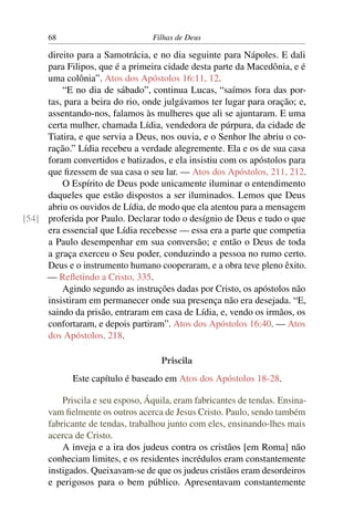 68                          Filhas de Deus

     direito para a Samotrácia, e no dia seguinte para Nápoles. E dali
     para Filipos, que é a primeira cidade desta parte da Macedônia, e é
     uma colônia”. Atos dos Apóstolos 16:11, 12.
         “E no dia de sábado”, continua Lucas, “saímos fora das por-
     tas, para a beira do rio, onde julgávamos ter lugar para oração; e,
     assentando-nos, falamos às mulheres que ali se ajuntaram. E uma
     certa mulher, chamada Lídia, vendedora de púrpura, da cidade de
     Tiatira, e que servia a Deus, nos ouvia, e o Senhor lhe abriu o co-
     ração.” Lídia recebeu a verdade alegremente. Ela e os de sua casa
     foram convertidos e batizados, e ela insistiu com os apóstolos para
     que ﬁzessem de sua casa o seu lar. — Atos dos Apóstolos, 211, 212.
         O Espírito de Deus pode unicamente iluminar o entendimento
     daqueles que estão dispostos a ser iluminados. Lemos que Deus
     abriu os ouvidos de Lídia, de modo que ela atentou para a mensagem
[54] proferida por Paulo. Declarar todo o desígnio de Deus e tudo o que
     era essencial que Lídia recebesse — essa era a parte que competia
     a Paulo desempenhar em sua conversão; e então o Deus de toda
     a graça exerceu o Seu poder, conduzindo a pessoa no rumo certo.
     Deus e o instrumento humano cooperaram, e a obra teve pleno êxito.
     — Reﬂetindo a Cristo, 335.
         Agindo segundo as instruções dadas por Cristo, os apóstolos não
     insistiram em permanecer onde sua presença não era desejada. “E,
     saindo da prisão, entraram em casa de Lídia, e, vendo os irmãos, os
     confortaram, e depois partiram”. Atos dos Apóstolos 16:40. — Atos
     dos Apóstolos, 218.

                                    Priscila
            Este capítulo é baseado em Atos dos Apóstolos 18-28.

          Priscila e seu esposo, Áquila, eram fabricantes de tendas. Ensina-
      vam ﬁelmente os outros acerca de Jesus Cristo. Paulo, sendo também
      fabricante de tendas, trabalhou junto com eles, ensinando-lhes mais
      acerca de Cristo.
          A inveja e a ira dos judeus contra os cristãos [em Roma] não
      conheciam limites, e os residentes incrédulos eram constantemente
      instigados. Queixavam-se de que os judeus cristãos eram desordeiros
      e perigosos para o bem público. Apresentavam constantemente
 