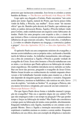 Mulheres notáveis no novo testamento          69

pretextos que incitassem contendas. Isso levou os cristãos a serem
banidos de Roma. — The Review and Herald, 6 de Março de 1900.
     Logo após sua chegada a Corinto, Paulo encontrou “um certo
judeu por nome Áquila, natural do Ponto, que havia pouco tinha
vindo da Itália, e Priscila, sua mulher”. Esses eram “do mesmo
ofício” que ele. Banidos pelo decreto de Cláudio, que ordenara que
todos os judeus deixassem Roma, Áquila e Priscila tinham vindo
para Corinto, onde estabeleceram um negócio como fabricantes de
tendas. Paulo fez uma pesquisa com respeito a eles, e ciente de
que temiam a Deus e estavam procurando evitar as contaminadoras
inﬂuências de que estavam cercados, “ﬁcou com eles, e trabalhava
[...] e todos os sábados disputava na sinagoga, e convencia a judeus
e gregos”. Atos dos Apóstolos 18:2-4. — Atos dos Apóstolos, 349,
350.
     O apóstolo Paulo era um competente ministro do evangelho, e
mesmo assim trabalhava com as próprias mãos, realizando a humilde
tarefa de fabricar tendas. Ao trabalhar manualmente, não enfraque-
cia a obra de comunicar a Áquila e Priscila a grande verdade do
evangelho de Cristo. Esses dois homens e Priscila trabalhavam com
as mãos, e as técnicas que Paulo aplicava na fabricação de tendas
eram engenhosas. Ele também introduziu novos métodos ao traba-
lhar em favor das pessoas, pregando o evangelho de Jesus Cristo.
Muitos foram levados ao conhecimento da verdade enquanto obser-
vavam o ﬁel trabalhador fazendo tendas para manter-se, a ﬁm de
não depender de ninguém quanto ao alimento e vestuário. Enquanto
assim laborava, mostrou-se habilidoso, não remisso no zelo, fervo- [55]
roso de espírito, “servindo ao Senhor.” E, ao pregar a Palavra, não
era menos fervoroso e eloqüente, por causa de seu tato comercial. —
Manuscript Releases 19:25.
     Por que ligava Paulo dessa forma o trabalho manual à prega-
ção do evangelho? Não era o operário digno do seu salário? Por
que não empregava todo o seu tempo na pregação? Por que perder
tempo e forças na fabricação de tendas? Mas Paulo não considerava
o tempo gasto na fabricação de tendas como perdido, absolutamente.
Enquanto trabalhava com Áquila, mantinha-se em contato com o
grande Mestre. Dava a Áquila a instrução necessária nas coisas
espirituais e também ensinou os crentes a serem unidos. Enquanto
trabalhava em seu ofício, dava um exemplo de diligência e meticulo-
 