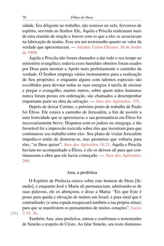 70                         Filhas de Deus

      sidade. Era diligente no trabalho, não remisso no zelo, fervoroso de
      espírito, servindo ao Senhor. Ele, Áquila e Priscila realizaram mais
      de uma reunião de oração e louvor com os que a eles se associavam
      na fabricação de tendas. Esse era um testemunho quanto ao valor da
      verdade que apresentavam. — Atlantic Union Gleaner, 16 de Junho
      de 1909.
          Áquila e Priscila não foram chamados a dar todo o seu tempo ao
      ministério evangélico; todavia esses humildes obreiros foram usados
      por Deus para mostrar a Apolo mais perfeitamente o caminho da
      verdade. O Senhor emprega vários instrumentos para a realização
      de Seu propósito; e enquanto alguns com talentos especiais são
      escolhidos para devotar todas as suas energias à tarefa de ensinar
      e pregar o evangelho, muitos outros, sobre quem mãos humanas
      nunca foram postas em ordenação, são chamados a desempenhar
      importante parte na obra da salvação. — Atos dos Apóstolos, 355.
          Depois de deixar Corinto, o próximo ponto de trabalho de Paulo
      foi Éfeso. Ele estava a caminho de Jerusalém, a ﬁm de assistir a
      uma festividade que se aproximava; e sua permanência em Éfeso foi
      necessariamente breve. Disputou com os judeus na sinagoga, e tão
      favorável foi a impressão exercida sobre eles que insistiram para que
      continuasse seu trabalho entre eles. Seu plano de visitar Jerusalém
      impediu-o então de demorar-se, mas prometeu que voltaria para
      eles, “se Deus quiser”. Atos dos Apóstolos 18:21. Áquila e Priscila
      haviam-no acompanhado a Éfeso, e ele os deixou ali para que con-
      tinuassem a obra que ele havia começado. — Atos dos Apóstolos,
      269.

                               Ana, a profetisa
         O Espírito de Profecia estava sobre este homem de Deus [Si-
     meão], e enquanto José e Maria ali permaneciam, admirando-se de
     suas palavras, ele os abençoou, e disse a Maria: “Eis que Este é
     posto para queda e elevação de muitos em Israel, e para sinal que é
     contraditado; (e uma espada traspassará também a tua própria alma);
     para que se manifestem os pensamentos de muitos corações”. Lucas
[56] 2:35, 36.
         Também Ana, uma profetisa, entrou e conﬁrmou o testemunho
     de Simeão a respeito de Cristo. Ao falar Simeão, seu rosto iluminou-
 