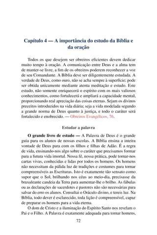 Capítulo 4 — A importância do estudo da Bíblia e
                   da oração

    Todos os que desejem ser obreiros eﬁcientes devem dedicar
muito tempo à oração. A comunicação entre Deus e a alma tem
de manter-se livre, a ﬁm de os obreiros poderem reconhecer a voz
de seu Comandante. A Bíblia deve ser diligentemente estudada. A
verdade de Deus, como ouro, não se acha sempre à superfície; pode
ser obtida unicamente mediante atenta meditação e estudo. Este
estudo, não somente enriquecerá o espírito com os mais valiosos
conhecimentos, como fortalecerá e ampliará a capacidade mental,
proporcionando real apreciação das coisas eternas. Sejam os divinos
preceitos introduzidos na vida diária; seja a vida modelada segundo
a grande norma de Deus quanto à justiça, e todo o caráter será
fortalecido e enobrecido. — Obreiros Evangélicos, 76.

                        Estudar a palavra
    O grande livro de estudo — A Palavra de Deus é o grande
guia para os alunos de nossas escolas. A Bíblia ensina a inteira
vontade de Deus para com os ﬁlhos e ﬁlhas de Adão. É a regra
de vida, ensinando-nos algo sobre o caráter que precisamos formar
para a futura vida imortal. Nossa fé, nossa prática, pode tornar-nos
cartas vivas, conhecidas e lidas por todos os homens. Os homens
não necessitam da pálida luz de tradições e costumes para tornar
compreensíveis as Escrituras. Isto é exatamente tão sensato como
supor que o Sol, brilhando nos céus ao meio-dia, precisasse da
bruxuleante candeia da Terra para aumentar-lhe o brilho. As fábulas
ou as declarações de sacerdotes e pastores não são necessárias para
salvar do erro os alunos. Consultai o Oráculo divino, e tereis luz. Na
Bíblia, todo dever é esclarecido, toda lição é compreensível, capaz
de preparar os homens para a vida eterna.
    O dom de Cristo e a iluminação do Espírito Santo nos revelam o
Pai e o Filho. A Palavra é exatamente adequada para tornar homens,
                                 72
 