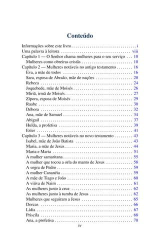 Conteúdo
Informações sobre este livro . . . . . . . . . . . . . . . . . . . . . . . . . . . . . . . . i
Uma palavra à leitora . . . . . . . . . . . . . . . . . . . . . . . . . . . . . . . . . . viii
Capítulo 1 — O Senhor chama mulheres para o seu serviço . . . 10
  Mulheres como obreiras cristãs . . . . . . . . . . . . . . . . . . . . . . . . . 10
Capítulo 2 — Mulheres notáveis no antigo testamento . . . . . . . . 16
  Eva, a mãe de todos . . . . . . . . . . . . . . . . . . . . . . . . . . . . . . . . . . 16
  Sara, esposa de Abraão, mãe de nações . . . . . . . . . . . . . . . . . . 20
  Rebeca . . . . . . . . . . . . . . . . . . . . . . . . . . . . . . . . . . . . . . . . . . . . . 24
  Joquebede, mãe de Moisés . . . . . . . . . . . . . . . . . . . . . . . . . . . . . 26
  Miriã, irmã de Moisés . . . . . . . . . . . . . . . . . . . . . . . . . . . . . . . . . 27
  Zípora, esposa de Moisés . . . . . . . . . . . . . . . . . . . . . . . . . . . . . . 29
  Raabe . . . . . . . . . . . . . . . . . . . . . . . . . . . . . . . . . . . . . . . . . . . . . . 30
  Débora . . . . . . . . . . . . . . . . . . . . . . . . . . . . . . . . . . . . . . . . . . . . . 32
  Ana, mãe de Samuel . . . . . . . . . . . . . . . . . . . . . . . . . . . . . . . . . . 34
  Abigail . . . . . . . . . . . . . . . . . . . . . . . . . . . . . . . . . . . . . . . . . . . . . 37
  Hulda, a profetisa . . . . . . . . . . . . . . . . . . . . . . . . . . . . . . . . . . . . 39
  Ester . . . . . . . . . . . . . . . . . . . . . . . . . . . . . . . . . . . . . . . . . . . . . . . 41
Capítulo 3 — Mulheres notáveis no novo testamento . . . . . . . . . 43
  Isabel, mãe de João Batista . . . . . . . . . . . . . . . . . . . . . . . . . . . . 43
  Maria, a mãe de Jesus . . . . . . . . . . . . . . . . . . . . . . . . . . . . . . . . . 44
  Maria e Marta . . . . . . . . . . . . . . . . . . . . . . . . . . . . . . . . . . . . . . . 51
  A mulher samaritana . . . . . . . . . . . . . . . . . . . . . . . . . . . . . . . . . . 55
  A mulher que tocou a orla do manto de Jesus . . . . . . . . . . . . . 58
  A sogra de Pedro . . . . . . . . . . . . . . . . . . . . . . . . . . . . . . . . . . . . . 59
  A mulher Cananéia . . . . . . . . . . . . . . . . . . . . . . . . . . . . . . . . . . . 59
  A mãe de Tiago e João . . . . . . . . . . . . . . . . . . . . . . . . . . . . . . . . 60
  A viúva de Naim . . . . . . . . . . . . . . . . . . . . . . . . . . . . . . . . . . . . . 61
  As mulheres junto à cruz . . . . . . . . . . . . . . . . . . . . . . . . . . . . . . 62
  As mulheres junto à tumba de Jesus . . . . . . . . . . . . . . . . . . . . . 62
  Mulheres que seguiram a Jesus . . . . . . . . . . . . . . . . . . . . . . . . . 65
  Dorcas . . . . . . . . . . . . . . . . . . . . . . . . . . . . . . . . . . . . . . . . . . . . . 66
  Lídia . . . . . . . . . . . . . . . . . . . . . . . . . . . . . . . . . . . . . . . . . . . . . . . 67
  Priscila . . . . . . . . . . . . . . . . . . . . . . . . . . . . . . . . . . . . . . . . . . . . . 68
  Ana, a profetisa . . . . . . . . . . . . . . . . . . . . . . . . . . . . . . . . . . . . . . 70
                                                 iv
 