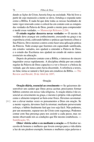 76                         Filhas de Deus

      dando as lições de Cristo, haveria força na sociedade. Não há livro a
      partir de cujo manuseio a mente se eleve, fortaleça e expanda tanto
      como a Bíblia. E nada há que dote todas as nossas faculdades de
      tanto vigor renovado como o colocá-las em contato com as estupen-
      das verdades da Palavra de Deus, pondo a mente para compreender
      e medir essas verdades. — Manuscript Releases 2:244.
          O estudo regular descerra novas verdades — O mestre da
      verdade deve avançar em conhecimento, crescendo na graça e na
      experiência cristã, cultivando hábitos e práticas que honrem a Deus e
      Sua Palavra. Deve mostrar a outros como fazer uma aplicação prática
      da Palavra. Todo avanço que ﬁzermos em capacidade santiﬁcada,
      em estudos variados, nos ajudará a entender a Palavra de Deus,
      e o estudo das Escrituras nos ajudará no estudo de outros ramos
      essenciais na educação.
          Depois do primeiro contato com a Bíblia, o interesse do sincero
      inquiridor cresce rapidamente. A disciplina obtida por um estudo
      regular da Palavra de Deus capacita-o a ver o frescor e a beleza da
      verdade, que ele nunca antes havia discernido. A referência a textos,
      no falar, torna-se natural e fácil para um estudioso da Bíblia. — The
      Review and Herald, 20 de Abril de 1897.

                                    Oração
         Oração diária, essencial ao crescimento — Se quisermos de-
     senvolver um caráter que Deus possa aceitar, precisamos formar
     hábitos corretos em nossa vida religiosa. A oração diária é tão es-
     sencial ao crescimento na graça, e mesmo à própria vida espiritual,
     como o alimento temporal ao bem-estar físico. Devemos acostumar-
[61] nos a elevar muitas vezes os pensamentos a Deus em oração. Se
     a mente vagueia, devemos fazê-la retornar; mediante perseverante
     esforço, o hábito ﬁnalmente fará que isso seja fácil. Não podemos,
     por um momento, separar-nos de Cristo com segurança. Podemos
     contar com Sua presença para nos assistir a cada passo, mas so-
     mente observando nós as condições que Ele mesmo estabeleceu. —
     Santiﬁcação, 93.
         Obter vitória sobre o eu mediante a oração — O Senhor ne-
     cessita de homens e mulheres que levem consigo para a vida diária
     a luz de um piedoso exemplo; homens e mulheres cujas palavras e
 