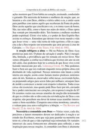A importância do estudo da Bíblia e da oração      77

ações mostrem que Cristo habita no coração, ensinando, conduzindo
e guiando. Ele necessita de homens e mulheres de oração, que, ao
lutarem a sós com Deus, obtêm a vitória sobre o eu, e então saem
para partilhar com outros aquilo que receberam da Fonte do poder.
Deus aceita aqueles que cruciﬁcam o eu, e os torna vasos de honra.
São, nas mãos dEle, como o barro nas mãos do oleiro, e Deus opera
Sua vontade por intermédio deles. Tais homens e mulheres recebem
poder espiritual. Cristo vive neles, e o poder do Seu Espírito lhes
assiste os esforços. Entendem que devem viver neste mundo a vida
que Jesus viveu — uma vida isenta de todo egoísmo; e Ele os capa-
cita a dar a Seu respeito um testemunho que atrai pessoas à cruz do
Calvário. — The Signs of the Times, 9 de Abril de 1902.
    A oração refrigera a alma — Há na Palavra de Deus ricas
promessas para nós. O plano da salvação é amplo. Não é mesqui-
nha, limitada, a providência que foi tomada em nosso favor. Não
somos obrigados a conﬁar na evidência que tivemos um ano ou um
mês atrás, mas podemos hoje ter a certeza de que Jesus vive e está
fazendo intercessão por nós. Liderança Cristã, 80. Não podemos
fazer o bem aos que nos rodeiam enquanto nossa própria alma está
destituída de vida espiritual. Nossos ministros não lutam a noite
inteira em oração, assim como faziam muitos piedosos ministros
antes de nós. Sentam-se, encurvados sobre mesas, escrevendo lições,
ou preparando artigos para serem lidos por milhares; arranjam fatos
de molde a convencer a mente com respeito à doutrina. Todas essas
coisas são essenciais; mas quanto pode Deus fazer por nós, enviando
luz e poder convincente aos corações, em resposta à oração da fé!
Os assentos vazios nas nossas reuniões de oração dão testemunho
de que os cristãos não se dão conta das reivindicações de Deus a seu
respeito; não percebem seu dever de tornar essas reuniões interes-
santes e bem-sucedidas. Cumprem uma rotina monótona, cansativa,
e voltam para casa sem o refrigério e a bênção. — The Review and
Herald, 22 de Abril de 1884.
    Necessária a comunhão com Deus — Várias vezes, cada dia,
preciosos e áureos momentos devem ser dedicados à oração e ao
estudo das Escrituras, nem que seja para guardar na memória um
texto só, a ﬁm de que a vida espiritual seja estimulada. Os variados [62]
interesses da causa fornecem-nos alimento para reﬂexão, e uma
inspiração para nossas orações. A comunhão com Deus é altamente
 