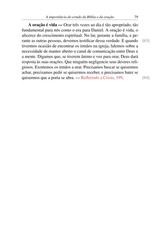 A importância do estudo da Bíblia e da oração      79

    A oração é vida — Orar três vezes ao dia é tão apropriado, tão
fundamental para nós como o era para Daniel. A oração é vida, o
alicerce do crescimento espiritual. No lar, perante a família, e pe-
rante as outras pessoas, devemos testiﬁcar dessa verdade. E quando [63]
tivermos ocasião de encontrar os irmãos na igreja, falemos sobre a
necessidade de manter aberto o canal de comunicação entre Deus e
a mente. Digamos que, se tiverem ânimo e voz para orar, Deus dará
resposta às suas orações. Que ninguém negligencie seus deveres reli-
giosos. Exortemos os irmãos a orar. Precisamos buscar se quisermos
achar, precisamos pedir se quisermos receber, e precisamos bater se
quisermos que a porta se abra. — Reﬂetindo a Cristo, 199.            [64]
 