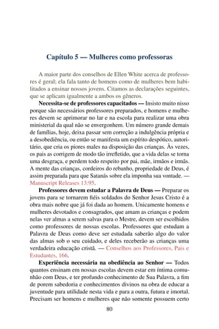 Capítulo 5 — Mulheres como professoras

    A maior parte dos conselhos de Ellen White acerca de professo-
res é geral; ela fala tanto de homens como de mulheres bem habi-
litados a ensinar nossos jovens. Citamos as declarações seguintes,
que se aplicam igualmente a ambos os gêneros.
    Necessita-se de professores capacitados — Insisto muito nisso
porque são necessários professores preparados, e homens e mulhe-
res devem se aprimorar no lar e na escola para realizar uma obra
ministerial da qual não se envergonhem. Um número grande demais
de famílias, hoje, deixa passar sem correção a indulgência própria e
a desobediência, ou então se manifesta um espírito despótico, autori-
tário, que cria os piores males na disposição das crianças. Às vezes,
os pais as corrigem de modo tão irreﬂetido, que a vida delas se torna
uma desgraça, e perdem todo respeito por pai, mãe, irmãos e irmãs.
A mente das crianças, cordeiros do rebanho, propriedade de Deus, é
assim preparada para que Satanás sobre ela imponha sua vontade. —
Manuscript Releases 13:95.
    Professores devem estudar a Palavra de Deus — Preparar os
jovens para se tornarem ﬁéis soldados do Senhor Jesus Cristo é a
obra mais nobre que já foi dada ao homem. Unicamente homens e
mulheres devotados e consagrados, que amam as crianças e podem
nelas ver almas a serem salvas para o Mestre, devem ser escolhidos
como professores de nossas escolas. Professores que estudam a
Palavra de Deus como deve ser estudada saberão algo do valor
das almas sob o seu cuidado, e deles receberão as crianças uma
verdadeira educação cristã. — Conselhos aos Professores, Pais e
Estudantes, 166.
    Experiência necessária na obediência ao Senhor — Todos
quantos ensinam em nossas escolas devem estar em íntima comu-
nhão com Deus, e ter profundo conhecimento de Sua Palavra, a ﬁm
de porem sabedoria e conhecimentos divinos na obra de educar a
juventude para utilidade nesta vida e para a outra, futura e imortal.
Precisam ser homens e mulheres que não somente possuem certo
                                 80
 