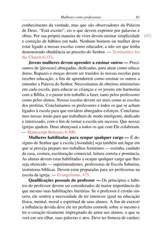 Mulheres como professoras                81

conhecimento da verdade, mas que são observadores da Palavra
de Deus. “Está escrito”, eis o que devem exprimir por palavras e
obras. Por sua própria maneira de viver devem ensinar simplicidade [65]
e correção de hábitos em tudo. Nenhum homem ou mulher deve
estar ligado a nossas escolas como educador, a não ser que tenha
demonstrado obediência ao preceito do Senhor. — Testimonies for
the Church 6:153.
    Jovens mulheres devem aprender a ensinar outros — Preci-
samos de [pessoas] abnegadas, dedicadas, para atuar como educa-
doras. Rapazes e moças devem ser trazidos às nossas escolas para
receber educação, a ﬁm de aprenderem como ensinar os outros a
entender a Palavra do Senhor. Necessitamos de obreiros ministeriais
em cada escola, para educar as crianças e os jovens em harmonia
com a Bíblia, e o pastor tem trabalho a fazer, tanto pelos professores
como pelos alunos. Nossas escolas devem ser mais como as escolas
dos profetas. Conclamamos os professores e todos os que se acham
ligados à escola para que envidem abnegados esforços. Conclama-
mos nossas irmãs para que trabalhem de modo inteligente, dedicado
e interessado, com o ﬁm de tornar a escola um sucesso. Que nossas
igrejas ajudem. Deus abençoará a todos os que com Ele colaboram.
— Manuscript Releases 6:400.
    Mulheres habilitadas para ocupar qualquer cargo — É de-
sígnio do Senhor que a escola [Avondale] seja também um lugar em
que se proveja preparo nos trabalhos femininos — cozinha, cuidado
da casa, costura, escrituração comercial, leitura correta e pronúncia.
As alunas devem estar habilitadas a ocupar qualquer cargo que lhes
seja oferecido — superintendentes, professoras de Escola Sabatina,
instrutoras bíblicas. Devem estar preparadas para ser professoras na
escola da igreja. — Evangelismo, 475.
    Qualiﬁcações pessoais do professor — Os princípios e hábi-
tos do professor devem ser considerados de maior importância do
que mesmo suas habilitações literárias. Se o professor é cristão sin-
cero, ele sentirá a necessidade de ter interesse igual na educação
física, mental, moral e espiritual de seus alunos. A ﬁm de exercer
a inﬂuência devida deve ele ter perfeito controle sobre si mesmo e
ter o coração ricamente impregnado de amor aos alunos, o que se
verá em seu olhar, suas palavras e atos. Deve ter ﬁrmeza de caráter;
 
