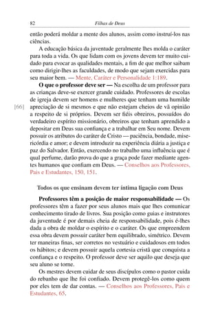 82                         Filhas de Deus

     então poderá moldar a mente dos alunos, assim como instruí-los nas
     ciências.
         A educação básica da juventude geralmente lhes molda o caráter
     para toda a vida. Os que lidam com os jovens devem ter muito cui-
     dado para evocar as qualidades mentais, a ﬁm de que melhor saibam
     como dirigir-lhes as faculdades, de modo que sejam exercidas para
     seu maior bem. — Mente, Caráter e Personalidade 1:189.
         O que o professor deve ser — Na escolha de um professor para
     as crianças deve-se exercer grande cuidado. Professores de escolas
     de igreja devem ser homens e mulheres que tenham uma humilde
[66] apreciação de si mesmos e que não estejam cheios de vã opinião
     a respeito de si próprios. Devem ser ﬁéis obreiros, possuídos do
     verdadeiro espírito missionário, obreiros que tenham aprendido a
     depositar em Deus sua conﬁança e a trabalhar em Seu nome. Devem
     possuir os atributos do caráter de Cristo — paciência, bondade, mise-
     ricórdia e amor; e devem introduzir na experiência diária a justiça e
     paz do Salvador. Então, exercendo no trabalho uma inﬂuência que é
     qual perfume, darão prova do que a graça pode fazer mediante agen-
     tes humanos que conﬁam em Deus. — Conselhos aos Professores,
     Pais e Estudantes, 150, 151.

           Todos os que ensinam devem ter íntima ligação com Deus
          Professores têm a posição de maior responsabilidade — Os
      professores têm a fazer por seus alunos mais que lhes comunicar
      conhecimento tirado de livros. Sua posição como guias e instrutores
      da juventude é por demais cheia de responsabilidade, pois é-lhes
      dada a obra de moldar o espírito e o caráter. Os que empreendem
      essa obra devem possuir caráter bem equilibrado, simétrico. Devem
      ter maneiras ﬁnas, ser corretos no vestuário e cuidadosos em todos
      os hábitos; e devem possuir aquela cortesia cristã que conquista a
      conﬁança e o respeito. O professor deve ser aquilo que deseja que
      seu aluno se torne.
          Os mestres devem cuidar de seus discípulos como o pastor cuida
      do rebanho que lhe foi conﬁado. Devem protegê-los como quem
      por eles tem de dar contas. — Conselhos aos Professores, Pais e
      Estudantes, 65.
 