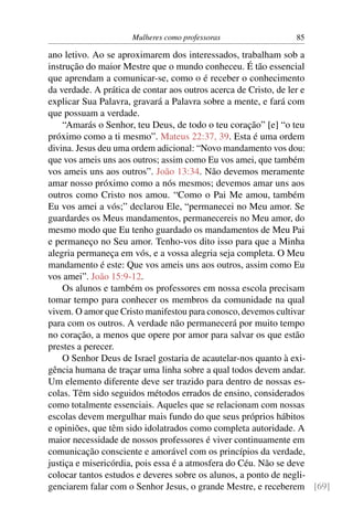 Mulheres como professoras               85

ano letivo. Ao se aproximarem dos interessados, trabalham sob a
instrução do maior Mestre que o mundo conheceu. É tão essencial
que aprendam a comunicar-se, como o é receber o conhecimento
da verdade. A prática de contar aos outros acerca de Cristo, de ler e
explicar Sua Palavra, gravará a Palavra sobre a mente, e fará com
que possuam a verdade.
    “Amarás o Senhor, teu Deus, de todo o teu coração” [e] “o teu
próximo como a ti mesmo”. Mateus 22:37, 39. Esta é uma ordem
divina. Jesus deu uma ordem adicional: “Novo mandamento vos dou:
que vos ameis uns aos outros; assim como Eu vos amei, que também
vos ameis uns aos outros”. João 13:34. Não devemos meramente
amar nosso próximo como a nós mesmos; devemos amar uns aos
outros como Cristo nos amou. “Como o Pai Me amou, também
Eu vos amei a vós;” declarou Ele, “permanecei no Meu amor. Se
guardardes os Meus mandamentos, permanecereis no Meu amor, do
mesmo modo que Eu tenho guardado os mandamentos de Meu Pai
e permaneço no Seu amor. Tenho-vos dito isso para que a Minha
alegria permaneça em vós, e a vossa alegria seja completa. O Meu
mandamento é este: Que vos ameis uns aos outros, assim como Eu
vos amei”. João 15:9-12.
    Os alunos e também os professores em nossa escola precisam
tomar tempo para conhecer os membros da comunidade na qual
vivem. O amor que Cristo manifestou para conosco, devemos cultivar
para com os outros. A verdade não permanecerá por muito tempo
no coração, a menos que opere por amor para salvar os que estão
prestes a perecer.
    O Senhor Deus de Israel gostaria de acautelar-nos quanto à exi-
gência humana de traçar uma linha sobre a qual todos devem andar.
Um elemento diferente deve ser trazido para dentro de nossas es-
colas. Têm sido seguidos métodos errados de ensino, considerados
como totalmente essenciais. Aqueles que se relacionam com nossas
escolas devem mergulhar mais fundo do que seus próprios hábitos
e opiniões, que têm sido idolatrados como completa autoridade. A
maior necessidade de nossos professores é viver continuamente em
comunicação consciente e amorável com os princípios da verdade,
justiça e misericórdia, pois essa é a atmosfera do Céu. Não se deve
colocar tantos estudos e deveres sobre os alunos, a ponto de negli-
genciarem falar com o Senhor Jesus, o grande Mestre, e receberem [69]
 