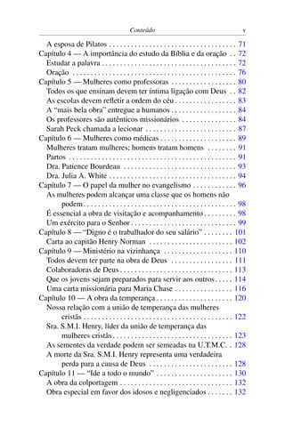 Conteúdo                                                v

  A esposa de Pilatos . . . . . . . . . . . . . . . . . . . . . . . . . . . . . . . . . . . 71
Capítulo 4 — A importância do estudo da Bíblia e da oração . . 72
  Estudar a palavra . . . . . . . . . . . . . . . . . . . . . . . . . . . . . . . . . . . . . 72
  Oração . . . . . . . . . . . . . . . . . . . . . . . . . . . . . . . . . . . . . . . . . . . . . 76
Capítulo 5 — Mulheres como professoras . . . . . . . . . . . . . . . . . . 80
  Todos os que ensinam devem ter íntima ligação com Deus . . 82
  As escolas devem reﬂetir a ordem do céu . . . . . . . . . . . . . . . . . 83
  A “mais bela obra” entregue a humanos . . . . . . . . . . . . . . . . . . 84
  Os professores são autênticos missionários . . . . . . . . . . . . . . . 84
  Sarah Peck chamada a lecionar . . . . . . . . . . . . . . . . . . . . . . . . . 87
Capítulo 6 — Mulheres como médicas . . . . . . . . . . . . . . . . . . . . . 89
  Mulheres tratam mulheres; homens tratam homens . . . . . . . . 91
  Partos . . . . . . . . . . . . . . . . . . . . . . . . . . . . . . . . . . . . . . . . . . . . . . 91
  Dra. Patience Bourdeau . . . . . . . . . . . . . . . . . . . . . . . . . . . . . . . 93
  Dra. Julia A. White . . . . . . . . . . . . . . . . . . . . . . . . . . . . . . . . . . . 94
Capítulo 7 — O papel da mulher no evangelismo . . . . . . . . . . . . 96
  As mulheres podem alcançar uma classe que os homens não
       podem . . . . . . . . . . . . . . . . . . . . . . . . . . . . . . . . . . . . . . . . . . 98
  É essencial a obra de visitação e acompanhamento . . . . . . . . . 98
  Um exército para o Senhor . . . . . . . . . . . . . . . . . . . . . . . . . . . . . 99
Capítulo 8 — “Digno é o trabalhador do seu salário” . . . . . . . . 101
  Carta ao capitão Henry Norman . . . . . . . . . . . . . . . . . . . . . . . 102
Capítulo 9 — Ministério na vizinhança . . . . . . . . . . . . . . . . . . . 110
  Todos devem ter parte na obra de Deus . . . . . . . . . . . . . . . . . 111
  Colaboradoras de Deus . . . . . . . . . . . . . . . . . . . . . . . . . . . . . . . 113
  Que os jovens sejam preparados para servir aos outros . . . . . 114
  Uma carta missionária para Maria Chase . . . . . . . . . . . . . . . . 116
Capítulo 10 — A obra da temperança . . . . . . . . . . . . . . . . . . . . . 120
  Nossa relação com a união de temperança das mulheres
       cristãs . . . . . . . . . . . . . . . . . . . . . . . . . . . . . . . . . . . . . . . . . 122
  Sra. S.M.I. Henry, líder da união de temperança das
       mulheres cristãs . . . . . . . . . . . . . . . . . . . . . . . . . . . . . . . . . 123
  As sementes da verdade podem ser semeadas na U.T.M.C. . 128
  A morte da Sra. S.M.I. Henry representa uma verdadeira
       perda para a causa de Deus . . . . . . . . . . . . . . . . . . . . . . . 128
Capítulo 11 — “Ide a todo o mundo” . . . . . . . . . . . . . . . . . . . . . 130
  A obra da colportagem . . . . . . . . . . . . . . . . . . . . . . . . . . . . . . . 132
  Obra especial em favor dos idosos e negligenciados . . . . . . . 132
 