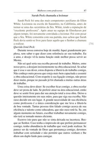 Mulheres como professoras                   87

                 Sarah Peck chamada a lecionar
    Sarah Peck foi uma das mais competentes auxiliares de Ellen
White. Lecionou na escola do Sanatório, na Califórnia, antes de
tornar-se uma das secretárias da Sra. White, tendo a reputação de
“excelente professora”. Após atuar na equipe de Elmshaven por
algum tempo, foi novamente convidada a lecionar. Foi com pesar
que a Sra. White consentiu com sua partida, mas achou que Sarah
Peck devia sentir-se livre para fazer aquilo que o Senhor a chamara
a realizar.                                                            [70]
Querida Irmã Peck:
    Durante nossa conversa hoje de manhã, ﬁquei grandemente per-
plexa, sem saber o que dizer com referência ao seu trabalho. Eu
a amo, e desejo vê-la numa função onde melhor possa servir ao
Mestre.
    Não sei qual seria sua escolha pessoal de trabalho. Muitos, entre
nosso povo, a desejam insistentemente na obra educacional. Se achar
que é esse o seu dever, estou disposta a liberá-la do trabalho comigo.
Não conheço outra pessoa que esteja mais bem capacitada a assumir
a obra educacional. Com respeito à sua ligação comigo, não posso
dizer muito, porque no passado já foi chamada a muitas outras áreas
de trabalho.
    Uma coisa devo dizer: Se escolher ﬁcar comigo, a obra escolar
deve ser posta de lado. Se preferir atuar na área educacional, então
deve se sentir livre para dar sua atenção total a essa obra. Deixo a
questão inteiramente em suas mãos, para que siga sua escolha. Não
ouso decidir em seu lugar. A grande necessidade de sua eﬁciência
como professora é a única consideração que me leva a liberá-la
de boa vontade. Tantas pessoas têm falado comigo acerca de sua
eﬁciência e talento como educadora, que não ouso retê-la. Se, em
algum momento no futuro, escolher trabalhar novamente comigo,
não terá se tornado menos eﬁciente.
    Escrevo isto para que não se sinta deixada na incerteza. Bus-
que ao Senhor. Caso tenha a impressão de que prefere permanecer
comigo, tenho abundância de trabalho que você pode realizar. Se
parece ser da vontade de Deus que permaneça comigo, devemos
trabalhar com seriedade e não permitir que outros venham e lhe
dêem um duplo fardo para carregar.
 