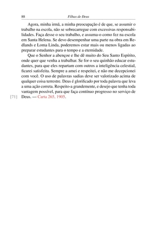 88                         Filhas de Deus

         Agora, minha irmã, a minha preocupação é de que, se assumir o
     trabalho na escola, não se sobrecarregue com excessivas responsabi-
     lidades. Faça desse o seu trabalho, e assuma-o como fez na escola
     em Santa Helena. Se devo desempenhar uma parte na obra em Re-
     dlands e Loma Linda, poderemos estar mais ou menos ligadas ao
     preparar estudantes para o tempo e a eternidade.
         Que o Senhor a abençoe e lhe dê muito do Seu Santo Espírito,
     onde quer que venha a trabalhar. Se for o seu quinhão educar estu-
     dantes, para que eles repartam com outros a inteligência celestial,
     ﬁcarei satisfeita. Sempre a amei e respeitei, e não me decepcionei
     com você. O uso de palavras sadias deve ser valorizado acima de
     qualquer coisa terrestre. Deus é gloriﬁcado por toda palavra que leva
     a uma ação correta. Respeito-a grandemente, e desejo que tenha toda
     vantagem possível, para que faça contínuo progresso no serviço de
[71] Deus. — Carta 265, 1905.
 