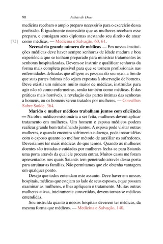 90                         Filhas de Deus

     medicina recebam o amplo preparo necessário para o exercício dessa
     proﬁssão. É igualmente necessário que as mulheres recebam esse
     preparo, e consigam seus diplomas atestando seu direito de atuar
[72] como médicas. — Medicina e Salvação, 60, 61.
         Necessário grande número de médicas — Em nossas institui-
     ções médicas deve haver sempre senhoras de idade madura e boa
     experiência que se tenham preparado para ministrar tratamentos às
     senhoras hospitalizadas. Devem-se instruir e qualiﬁcar senhoras da
     forma mais completa possível para que se tornem proﬁssionais nas
     enfermidades delicadas que aﬂigem as pessoas do seu sexo, a ﬁm de
     que suas partes íntimas não sejam expostas à observação de homens.
     Deve existir um número muito maior de médicas, instruídas para
     agir não só como enfermeiras, senão também como médicas. É das
     práticas mais horríveis, a revelação das partes íntimas das senhoras
     a homens, ou os homens serem tratados por mulheres. — Conselhos
     Sobre Saúde, 364.
         Marido e mulher médicos trabalham juntos com eﬁciência
     — Na obra médico-missionária a ser feita, mulheres devem aplicar
     tratamento em mulheres. Um homem e esposa médicos podem
     realizar grande bem trabalhando juntos. A esposa pode visitar outras
     mulheres, e quando encontra sofrimento e doença, pode trocar idéias
     com o esposo quanto ao melhor método de auxiliar os sofredores.
     Deveríamos ter mais médicas do que temos. Quando as mulheres
     doentes são tratadas e cuidadas por mulheres fecha-se para Satanás
     uma porta através da qual ele procura entrar. Muitos casos me foram
     apresentados nos quais Satanás tem penetrado através dessa porta
     para arruinar as famílias. Não permitamos que ele obtenha vantagem
     em qualquer ponto.
         Desejo que todos entendam este assunto. Deve haver em nossos
     hospitais, médicas que estejam ao lado de seus esposos, e que possam
     examinar as mulheres, e lhes apliquem o tratamento. Muitas outras
     mulheres ativas, inteiramente convertidas, devem tornar-se médicas
     entendidas.
         Sou instruída quanto a nossos hospitais deverem ter médicas, da
     mesma forma que médicos. — Medicina e Salvação, 140.
 