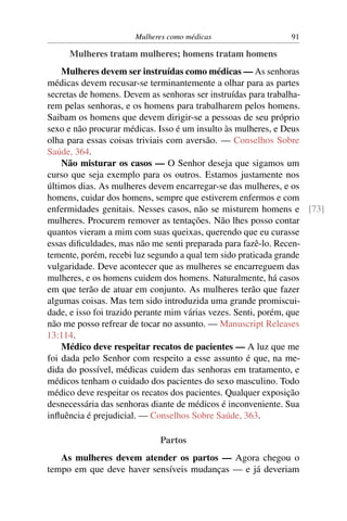 Mulheres como médicas                 91

     Mulheres tratam mulheres; homens tratam homens
    Mulheres devem ser instruídas como médicas — As senhoras
médicas devem recusar-se terminantemente a olhar para as partes
secretas de homens. Devem as senhoras ser instruídas para trabalha-
rem pelas senhoras, e os homens para trabalharem pelos homens.
Saibam os homens que devem dirigir-se a pessoas de seu próprio
sexo e não procurar médicas. Isso é um insulto às mulheres, e Deus
olha para essas coisas triviais com aversão. — Conselhos Sobre
Saúde, 364.
    Não misturar os casos — O Senhor deseja que sigamos um
curso que seja exemplo para os outros. Estamos justamente nos
últimos dias. As mulheres devem encarregar-se das mulheres, e os
homens, cuidar dos homens, sempre que estiverem enfermos e com
enfermidades genitais. Nesses casos, não se misturem homens e [73]
mulheres. Procurem remover as tentações. Não lhes posso contar
quantos vieram a mim com suas queixas, querendo que eu curasse
essas diﬁculdades, mas não me senti preparada para fazê-lo. Recen-
temente, porém, recebi luz segundo a qual tem sido praticada grande
vulgaridade. Deve acontecer que as mulheres se encarreguem das
mulheres, e os homens cuidem dos homens. Naturalmente, há casos
em que terão de atuar em conjunto. As mulheres terão que fazer
algumas coisas. Mas tem sido introduzida uma grande promiscui-
dade, e isso foi trazido perante mim várias vezes. Senti, porém, que
não me posso refrear de tocar no assunto. — Manuscript Releases
13:114.
    Médico deve respeitar recatos de pacientes — A luz que me
foi dada pelo Senhor com respeito a esse assunto é que, na me-
dida do possível, médicas cuidem das senhoras em tratamento, e
médicos tenham o cuidado dos pacientes do sexo masculino. Todo
médico deve respeitar os recatos dos pacientes. Qualquer exposição
desnecessária das senhoras diante de médicos é inconveniente. Sua
inﬂuência é prejudicial. — Conselhos Sobre Saúde, 363.

                           Partos
   As mulheres devem atender os partos — Agora chegou o
tempo em que deve haver sensíveis mudanças — e já deveriam
 