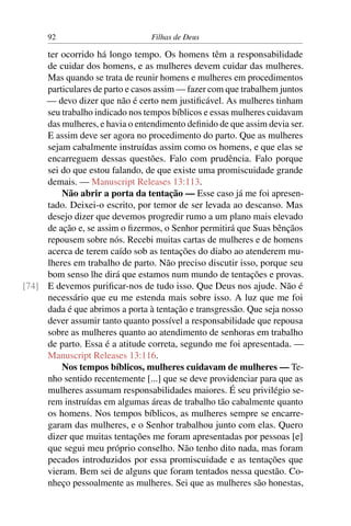 92                         Filhas de Deus

     ter ocorrido há longo tempo. Os homens têm a responsabilidade
     de cuidar dos homens, e as mulheres devem cuidar das mulheres.
     Mas quando se trata de reunir homens e mulheres em procedimentos
     particulares de parto e casos assim — fazer com que trabalhem juntos
     — devo dizer que não é certo nem justiﬁcável. As mulheres tinham
     seu trabalho indicado nos tempos bíblicos e essas mulheres cuidavam
     das mulheres, e havia o entendimento deﬁnido de que assim devia ser.
     E assim deve ser agora no procedimento do parto. Que as mulheres
     sejam cabalmente instruídas assim como os homens, e que elas se
     encarreguem dessas questões. Falo com prudência. Falo porque
     sei do que estou falando, de que existe uma promiscuidade grande
     demais. — Manuscript Releases 13:113.
         Não abrir a porta da tentação — Esse caso já me foi apresen-
     tado. Deixei-o escrito, por temor de ser levada ao descanso. Mas
     desejo dizer que devemos progredir rumo a um plano mais elevado
     de ação e, se assim o ﬁzermos, o Senhor permitirá que Suas bênçãos
     repousem sobre nós. Recebi muitas cartas de mulheres e de homens
     acerca de terem caído sob as tentações do diabo ao atenderem mu-
     lheres em trabalho de parto. Não preciso discutir isso, porque seu
     bom senso lhe dirá que estamos num mundo de tentações e provas.
[74] E devemos puriﬁcar-nos de tudo isso. Que Deus nos ajude. Não é
     necessário que eu me estenda mais sobre isso. A luz que me foi
     dada é que abrimos a porta à tentação e transgressão. Que seja nosso
     dever assumir tanto quanto possível a responsabilidade que repousa
     sobre as mulheres quanto ao atendimento de senhoras em trabalho
     de parto. Essa é a atitude correta, segundo me foi apresentada. —
     Manuscript Releases 13:116.
         Nos tempos bíblicos, mulheres cuidavam de mulheres — Te-
     nho sentido recentemente [...] que se deve providenciar para que as
     mulheres assumam responsabilidades maiores. É seu privilégio se-
     rem instruídas em algumas áreas de trabalho tão cabalmente quanto
     os homens. Nos tempos bíblicos, as mulheres sempre se encarre-
     garam das mulheres, e o Senhor trabalhou junto com elas. Quero
     dizer que muitas tentações me foram apresentadas por pessoas [e]
     que segui meu próprio conselho. Não tenho dito nada, mas foram
     pecados introduzidos por essa promiscuidade e as tentações que
     vieram. Bem sei de alguns que foram tentados nessa questão. Co-
     nheço pessoalmente as mulheres. Sei que as mulheres são honestas,
 