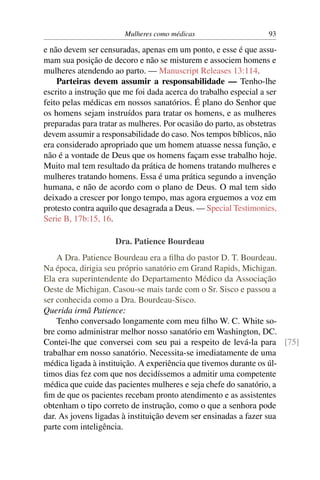 Mulheres como médicas                      93

e não devem ser censuradas, apenas em um ponto, e esse é que assu-
mam sua posição de decoro e não se misturem e associem homens e
mulheres atendendo ao parto. — Manuscript Releases 13:114.
    Parteiras devem assumir a responsabilidade — Tenho-lhe
escrito a instrução que me foi dada acerca do trabalho especial a ser
feito pelas médicas em nossos sanatórios. É plano do Senhor que
os homens sejam instruídos para tratar os homens, e as mulheres
preparadas para tratar as mulheres. Por ocasião do parto, as obstetras
devem assumir a responsabilidade do caso. Nos tempos bíblicos, não
era considerado apropriado que um homem atuasse nessa função, e
não é a vontade de Deus que os homens façam esse trabalho hoje.
Muito mal tem resultado da prática de homens tratando mulheres e
mulheres tratando homens. Essa é uma prática segundo a invenção
humana, e não de acordo com o plano de Deus. O mal tem sido
deixado a crescer por longo tempo, mas agora erguemos a voz em
protesto contra aquilo que desagrada a Deus. — Special Testimonies,
Serie B, 17b:15, 16.

                     Dra. Patience Bourdeau
    A Dra. Patience Bourdeau era a ﬁlha do pastor D. T. Bourdeau.
Na época, dirigia seu próprio sanatório em Grand Rapids, Michigan.
Ela era superintendente do Departamento Médico da Associação
Oeste de Michigan. Casou-se mais tarde com o Sr. Sisco e passou a
ser conhecida como a Dra. Bourdeau-Sisco.
Querida irmã Patience:
    Tenho conversado longamente com meu ﬁlho W. C. White so-
bre como administrar melhor nosso sanatório em Washington, DC.
Contei-lhe que conversei com seu pai a respeito de levá-la para [75]
trabalhar em nosso sanatório. Necessita-se imediatamente de uma
médica ligada à instituição. A experiência que tivemos durante os úl-
timos dias fez com que nos decidíssemos a admitir uma competente
médica que cuide das pacientes mulheres e seja chefe do sanatório, a
ﬁm de que os pacientes recebam pronto atendimento e as assistentes
obtenham o tipo correto de instrução, como o que a senhora pode
dar. As jovens ligadas à instituição devem ser ensinadas a fazer sua
parte com inteligência.
 