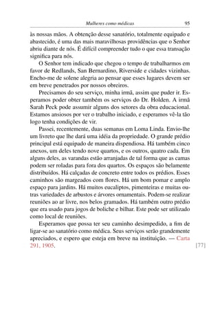 Mulheres como médicas                     95

às nossas mãos. A obtenção desse sanatório, totalmente equipado e
abastecido, é uma das mais maravilhosas providências que o Senhor
abriu diante de nós. É difícil compreender tudo o que essa transação
signiﬁca para nós.
    O Senhor tem indicado que chegou o tempo de trabalharmos em
favor de Redlands, San Bernardino, Riverside e cidades vizinhas.
Encho-me de solene alegria ao pensar que esses lugares devem ser
em breve penetrados por nossos obreiros.
    Precisamos do seu serviço, minha irmã, assim que puder ir. Es-
peramos poder obter também os serviços do Dr. Holden. A irmã
Sarah Peck pode assumir alguns dos setores da obra educacional.
Estamos ansiosos por ver o trabalho iniciado, e esperamos vê-la tão
logo tenha condições de vir.
    Passei, recentemente, duas semanas em Loma Linda. Envio-lhe
um livreto que lhe dará uma idéia da propriedade. O grande prédio
principal está equipado de maneira dispendiosa. Há também cinco
anexos, um deles tendo nove quartos, e os outros, quatro cada. Em
alguns deles, as varandas estão arranjadas de tal forma que as camas
podem ser roladas para fora dos quartos. Os espaços são belamente
distribuídos. Há calçadas de concreto entre todos os prédios. Esses
caminhos são margeados com ﬂores. Há um bom pomar e amplo
espaço para jardins. Há muitos eucaliptos, pimenteiras e muitas ou-
tras variedades de arbustos e árvores ornamentais. Podem-se realizar
reuniões ao ar livre, nos belos gramados. Há também outro prédio
que era usado para jogos de boliche e bilhar. Este pode ser utilizado
como local de reuniões.
    Esperamos que possa ter seu caminho desimpedido, a ﬁm de
ligar-se ao sanatório como médica. Seus serviços serão grandemente
apreciados, e espero que esteja em breve na instituição. — Carta
291, 1905.                                                            [77]
 
