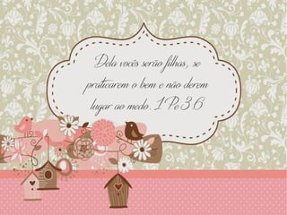 Dela vocês serão filhas, se
praticarem o bem e não derem
lugar ao medo. 1 Pe 3:6
 