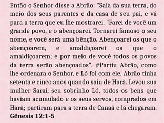 Então o Senhor disse a Abrão: "Saia da sua terra, do
meio dos seus parentes e da casa de seu pai, e vá
para a terra que eu lhe mostrarei. "Farei de você um
grande povo, e o abençoarei. Tornarei famoso o seu
nome, e você será uma bênção. Abençoarei os que o
abençoarem, e amaldiçoarei os que o
amaldiçoarem; e por meio de você todos os povos
da terra serão abençoados". #Partiu Abrão, como
lhe ordenara o Senhor, e Ló foi com ele. Abrão tinha
setenta e cinco anos quando saiu de Harã. Levou sua
mulher Sarai, seu sobrinho Ló, todos os bens que
haviam acumulado e os seus servos, comprados em
Harã; partiram para a terra de Canaã e lá chegaram.
Gênesis 12:1-5
 