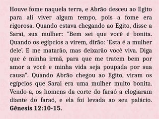 Houve fome naquela terra, e Abrão desceu ao Egito
para ali viver algum tempo, pois a fome era
rigorosa. Quando estava chegando ao Egito, disse a
Sarai, sua mulher: "Bem sei que você é bonita.
Quando os egípcios a virem, dirão: ‘Esta é a mulher
dele’. E me matarão, mas deixarão você viva. Diga
que é minha irmã, para que me tratem bem por
amor a você e minha vida seja poupada por sua
causa". Quando Abrão chegou ao Egito, viram os
egípcios que Sarai era uma mulher muito bonita.
Vendo-a, os homens da corte do faraó a elogiaram
diante do faraó, e ela foi levada ao seu palácio.
Gênesis 12:10-15.
 