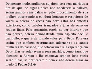 Do mesmo modo, mulheres, sujeitem-se a seus maridos, a
fim de que, se alguns deles não obedecem à palavra,
sejam ganhos sem palavras, pelo procedimento de sua
mulher, observando a conduta honesta e respeitosa de
vocês. A beleza de vocês não deve estar nos enfeites
exteriores, como cabelos trançados e joias de ouro ou
roupas finas. Pelo contrário, esteja no ser interior, que
não perece, beleza demonstrada num espírito dócil e
tranquilo, o que é de grande valor para Deus. Pois era
assim que também costumavam adornar-se as santas
mulheres do passado, que colocavam a sua esperança em
Deus. Elas se sujeitavam a seus maridos, como Sara, que
obedecia a Abraão e lhe chamava senhor. Dela vocês
serão filhas, se praticarem o bem e não derem lugar ao
medo. 1 Pedro 3:1-6
 