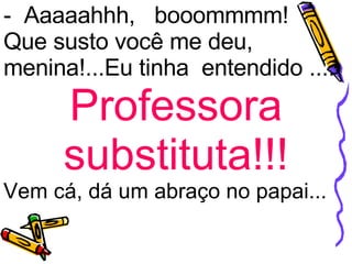 -  Aaaaahhh,   booommmm! Que susto você me deu, menina!...Eu tinha  entendido .... Professora substituta!!! Vem cá, dá um abraço no papai... 