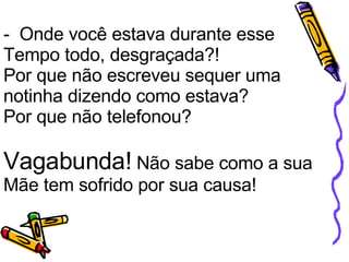 -  Onde você estava durante esse Tempo todo, desgraçada?! Por que não escreveu sequer uma notinha dizendo como estava? Por que não telefonou?    Vagabunda!  Não sabe como a sua Mãe tem sofrido por sua causa! 
