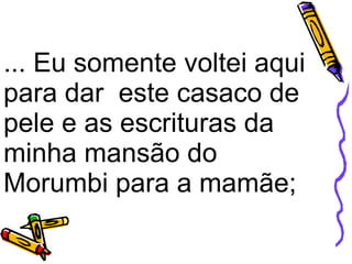 ... Eu somente voltei aqui para dar  este casaco de pele e as escrituras da minha mansão do Morumbi para a mamãe;    