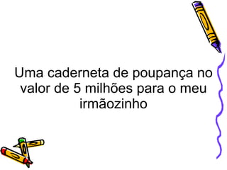 Uma caderneta de poupança no valor de 5 milhões para o meu irmãozinho 