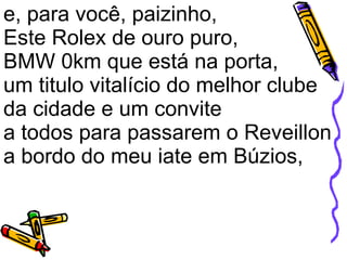 e, para você, paizinho,  Este Rolex de ouro puro,  BMW 0km que está na porta,  um titulo vitalício do melhor clube da cidade e um convite a todos para passarem o Reveillon a bordo do meu iate em Búzios,  
