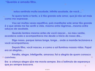 “ Querido e amado filho, estou sentindo muita saudade, infinita saudade, de você.... Te quero tanto e tanto, e é tão grande este amor, que já não sei mais como me expressar. Vou ser muitas vezes repetitiva, pois manifestar este amor tão grande é o que ainda me faz sentir a vida, mesmo entre lágrimas...mesmo entre soluços de saudade. Quando lembro mesmo antes de você nascer... no meu ventre, acordava cedo e acompanhava-me desde o início do nosso dia... Digo nosso, porque íamos longe, longe... onde a mamãe lecionava e você acompanhava. Depois filho, você nasceu, e como o sol iluminou nossas vidas. Papai era só alegrias... Peralta, alegre, inteligente, amoroso, foi a alegria de quem conosco conviveu. Era  a criança alegre que me movia sempre. Era o estímulo de esperança que eu sempre buscava. 