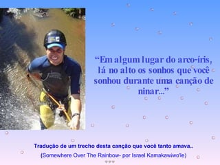 Tradução de um trecho desta canção que você tanto amava.. ( Somewhere Over The Rainbow- por Israel Kamakawiwo'le) “ Em algum lugar do arco-íris, lá no alto os sonhos que você sonhou durante uma canção de ninar...” 