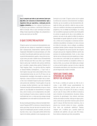 Eseus ﬁlhos com transtornos do desenvolvimento. Após o
diagnóstico feito por especialista, a medicação prescrita
, para tirar a agitação (risperidona para
os autistas) ou para aumentar a concentração (ritalina para o
déﬁcit da atenção). Indica-se fazer estimulação com fonoau-
dióloga, terapia ocupacional, psicólogos, mas a pergunta ﬁca: o
que mais posso fazer por meu ﬁlho?
O QUE É ESPECTRO AUTISTA?
O Espectro autista é um transtorno de desenvolvimento carac-
terizado para uma redução ou incapacidade de comunicação
(fala e autoexpressão), comportamentos repetitivos (falta de
imaginação) e diﬁculdade de socialização (empatia, sorrir, olhar
nos olhos). Essas alterações podem fazer parte de um transtor-
no geral do desenvolvimento, quando a criança já tem um atra-
so para sentar, para andar e também atrasa o desenvolvimento
da fala e interação social. Nesse caso, temos o que é chamado
Espectro autista tipo I (conhecido como autismo sindrômico),
que é secundário a alguma doença genética (Síndrome do X
Frágil, Angelman, Down...) ou agressão infecciosa congênita
ou neonatal (Rubéola, Citomegalovírus...). O que é mais co-
muméaquelacriançaquesentaeandanaidadecorreta,einicia
o desenvolvimento da fala, mas com 18 a 24 meses, tem seu
desenvolvimento neurológico interrompido ou acontece uma
regressão: a criança se fecha em seu mundo e não se comuni-
ca mais. Esse é chamado de Espectro autista tipo II (conhecido
como autismo não-sindrômico). Existem quadros em que não
se consegue classiﬁcar facilmente, o que eram chamados de
Transtornos Invasivos do Desenvolvimento, em que as crianças
podem ter uma diﬁculdade de desenvolvimento em algumas
áreas, como só na fala, ou só no comportamento, sem proble-
mas de socialização. O autista clássico, isolado em seu mundo
está ﬁcando mais raro, e a criança que não consegue interagir
adequadamentecomavidamodernaestáﬁcandomaiscomum.
Na nova classiﬁcação de doenças mentais da Sociedade Ameri-
canadePsiquiatria(DSM5),oAutismosechamarádeEspectro
autista, para deixar claro que não existe um autismo, mas um
espectro de manifestações possíveis e variáveis, não uma do-
ença ﬁxa e única, e que a criança pode caminhar dentro desse
espectro de sintomas, podendo ter uma recuperação ou trans-
formação do seu estado. O Espectro autista está no capítulo
da medicina dos transtornos de desenvolvimento neurológico:
distúrbios que são secundários ao não desenvolvimento ade-
quado do cérebro, que conforme a idade da criança ou locali-
zação vai se manifestar como doenças que aparentemente são
psiquiátricas, mas na realidade são neurológicas. Se a criança
tiver um problema na gestação ou primeiro ano de vida poderá
ter autismo no segundo ano de vida, se tiver problemas nos
primeiros sete anos de vida, poderá ter déﬁcit de atenção ou
hiperatividade no segundo septênio de sua vida. Se comparar-
mos o cérebro com um computador, os transtornos do desen-
volvimento são problemas no hardware, em como a estrutura
do cérebro foi construída, e não no software, ou problemas
psicológicos devidos à família e educação. Outra intenção é de
se fazer um diagnóstico mais precoce possível, não se esperar
até quatro anos para dar o diagnóstico deﬁnitivo e perder anos
preciosos do neurodesenvolvimento. Assim, se uma criança
não tem sorriso e interação social, não responde ao ser chama-
do seu nome com 1 ano de idade, faz atos repetitivos e mecâ-
nicos, se ao invés de aumentar seu vocabulário o diminui e se
expressa menos, usa as pessoas como objetos para conseguir
as coisas ao invés de apontar o que quer, em suma, se algo não
está evoluindo como deveria, esta criança deve ser o mais cedo
possível diagnosticada, tratada e estimulada.
SERÁ QUE TEMOS UMA
EPIDEMIA DE AUTISMO E
DÉFICIT DE ATENÇÃO?
Há 30 anos a incidência de autismo nos EUA era de 1
criança a cada 10.000 crianças aproximadamente. As
últimas estatísticas americanas mostram uma em cada
cinquenta crianças com autismo (2% de todas as crianças),
uma em cada 10 crianças (10%) com déﬁcit de atenção ou
outros distúrbios de desenvolvimento: discalculia, dislexia,
transtornos de aprendizagem. Esses números americanos
indicam uma tendência mundial, sendo que em alguns países,
como a Coreia do Sul, apresentam estatística piores (um em
cada 32 crianças). No Brasil não temos estatísticas, mas se
observa esse crescente número de crianças acometidas.
Esses níveis são considerados epidêmicos? Podemos
comparar com a incidência que a paralisia infantil foi
considerada uma epidemia: uma para cada 250 crianças.
Esses números comprovam que temos uma epidemia.
 