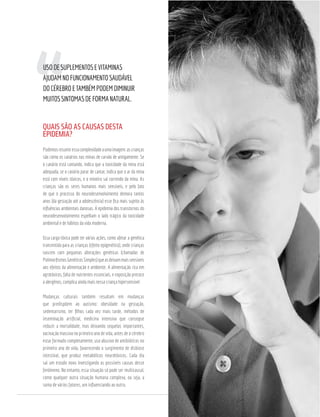 QUAIS SÃO AS CAUSAS DESTA
EPIDEMIA?
Podemosresumiressacomplexidadeaumaimagem:ascrianças
são como os canários nas minas de carvão de antigamente. Se
o canário está cantando, indica que a toxicidade da mina está
adequada, se o canário parar de cantar, indica que o ar da mina
está com níveis tóxicos, e o mineiro sai correndo da mina. As
crianças são os seres humanos mais sensíveis, e pelo fato
de que o processo do neurodesenvolvimento demora tantos
anos (da gestação até a adolescência) esse ﬁca mais sujeito às
inﬂuências ambientais danosas. A epidemia dos transtornos do
neurodesenvolvimento espelham o lado trágico da toxicidade
ambiental e de hábitos da vida moderna.
Essa carga tóxica pode ter várias ações, como afetar a genética
transmitida para as crianças (efeito epigenético), onde crianças
nascem com pequenas alterações genéticas (chamadas de
PolimorﬁsmosGenéticosSimples)queasdeixammaissensíveis
aos efeitos da alimentação e ambiente. A alimentação rica em
agrotóxicos, falta de nutrientes essenciais, e exposição precoce
a alergênos, complica ainda mais nessa criança hipersensível.
Mudanças culturais também resultam em mudanças
que predispõem ao autismo: obesidade na gestação,
sedentarismo, ter ﬁlhos cada vez mais tarde, métodos de
inseminação artiﬁcial, medicina intensiva que consegue
reduzir a mortalidade, mas deixando sequelas importantes,
vacinação massiva no primeiro ano de vida, antes de o cérebro
estar formado completamente, uso abusivo de antibióticos no
primeiro ano de vida, favorecendo o surgimento de disbiose
intestinal, que produz metabólicos neurotóxicos. Cada dia
sai um estudo novo investigando as possíveis causas desse
fenômeno. No entanto, essa situação só pode ser multicausal,
como qualquer outra situação humana complexa, ou seja, a
soma de vários fatores, um inﬂuenciando ao outro.
USODESUPLEMENTOSEVITAMINAS
AJUDAMNOFUNCIONAMENTOSAUDÁVEL
DOCÉREBROETAMBÉMPODEMDIMINUIR
MUITOSSINTOMASDEFORMANATURAL.
 