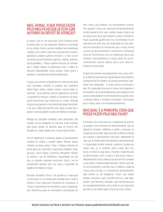 MAS, AFINAL, O QUE POSSO FAZER
PELO MEU FILHO QUE JÁ ESTÁ COM
AUTISMO OU DÉFICIT DE ATENÇÃO?
A criança é um ser em construção, assim a matéria-prima
fornecida pode ter uma importante inﬂuência na formação
de seu cérebro. Assim, a primeira medida é uma alimentação
saudável, com a menor carga tóxica possível (sem corantes,
agrotóxicos, produtos químicos em geral...), e mais rica em
nutrientes possível (produtos orgânicos, vegetais, proteínas
de boa qualidade...). Vários trabalhos mostram, por exemplo,
que a simples higiene na alimentação reduz o déﬁcit de
atenção e hiperatividade: retirar corantes, reduzir açúcar e
aumentar o conteúdo nutricional da alimentação.
Crianças com autismo se beneﬁciam em muito de uma dieta
mais controlada, retirando os produtos que contenham
glúten (trigo, centeio, cevada e aveia) e caseína (todos os
laticínios). Essas proteínas são pró-inﬂamatórias, facilitam
o surgimento de alergias, e podem se transformar em falsos
neuro-transmissores que entorpecem as crianças. Retirada
deaçúcar(porfavorecerocrescimentodosfungosintestinais)
e da soja e milho (por fazerem uma reação cruzada com o
glúten e caseína) também resultou em melhores resultados.
Redução da toxicidade ambiental como brinquedos com
chumbo, uso da amálgamas de mercúrio, tintas artiﬁciais
para pintar, panelas de alumínio, água de torneira sem
ﬁltragem etc. podem ajudar essas crianças hipersensíveis.
Uso de suplementos e vitaminas ajudam no funcionamento
saudável do cérebro e também podem diminuir muitos
sintomas de forma natural. Tratar a disbiose intestinal de
forma agressiva, reduzindo a carga tóxica endógena: matar
parasitas, reduzir fungos e bactérias indesejáveis. Reduzir
ao máximo o uso de antibióticos, resguardando seu uso
para as situações realmente necessárias. Evitar o uso de
acetaminofen (tylenol), pois esse reduz a capacidade do
fígado de desintoxicar o corpo.
Estimular atividades físicas e de equilíbrio. A maturação
cerebral pode ser estimulada pela atividade física, sendo o
primeiro e mais importante mecanismo de estimulação. A
criança é naturalmente em movimento, ação e imaginação.
Esse movimento pode ser estimulado e intensiﬁcado em
uma criança, para melhorar seu funcionamento cerebral.
Para qualquer criança com transtorno de desenvolvimento
cerebral abaixo de três anos a melhor terapia é levá-la em
um parque duas horas pela manhã e a tarde e estimulá-la.
Fiquei espantado quando ouvi essa recomendação de um
especialista nos EUA, mas sua simplicidade tem uma sabe-
doria em intensiﬁcar os mecanismos que a criança normal
usa para seu desenvolvimento: o movimento e estimulação
sensorial. Recentemente saiu um trabalho que mostra que
estimular intencionalmente as crianças ajuda em seu de-
senvolvimento: texturas, sabores, sons e cores. Toda esti-
mulação sensorial ajuda.
O oposto de estimular neurologicamente uma criança é dei-
xá-la diante de uma televisão, hipnotizada por uma sequência
incompreensível de imagens ou fazendo movimentos repe-
titivos num computador. A criança precisa de interação e
ação. Os responsáveis precisam se tornar seus terapeutas e
estimuladores de seu desenvolvimento, para compensar esse
atraso ou diﬁculdade em seu desenvolvimento. Quanto maior
a interação afetiva e carinhosa, estimulante e interessante
para a criança, maior o seu neurodesenvolvimento.
MAS QUAL É A PRINCIPAL COISA QUE
POSSO FAZER PELO MEU FILHO?
A principal coisa é não achar que o diagnóstico de autismo,
ou qualquer outro transtorno de desenvolvimento, seja um
diagnóstico fechado e deﬁnitivo, e perder a esperança na
recuperaçãodeseuﬁlho.Hojeoautismoeodéﬁcitdeatenção
são tratáveis e potencialmente reversíveis, dependendo de
cada caso. O cérebro tende naturalmente ao desenvolvimento
e a plasticidade cerebral mantém o potencial curativo por
muitos anos, se as condições forem criadas para isso.
Assim, se reduzir a carga tóxica, retirando o empecilho para
seu ﬂorescimento, nutrir o corpo e a alma dessa criança, e
adequadamentetratarasdoençasquepossamestarsomando
a esse quadro, a melhora poderá acontecer. Muitas vezes não
se trata diretamente o autismo, mas se melhora a saúde da
criança como um todo, e o transtorno de desenvolvimento
pode minorar ou até desaparecer. Assim, uma atitude
proativa, buscando o que o seu ﬁlho precisa a cada etapa,
usando o que funciona e evitando o que não funciona para
seu neurodesenvolvimento, com a visão de sua recuperação
possível, é o que melhor pode-se fazer por essas crianças.
BAIXE NOSSOS OUTROS E-BOOKS NA PÁGINA www.polivitaminicoinfantil.com.br
 