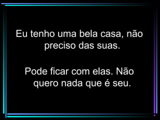 Eu tenho uma bela casa, nãoEu tenho uma bela casa, não
preciso das suas.preciso das suas.
Pode ficar com elas. NãoPode ficar com elas. Não
quero nada que é seu.quero nada que é seu.
 