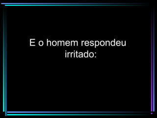E o homem respondeuE o homem respondeu
irritado:irritado:
 