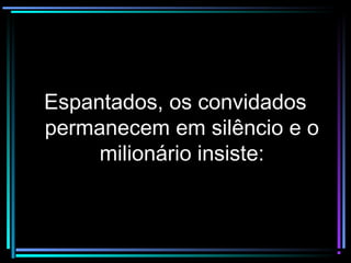 Espantados, os convidadosEspantados, os convidados
permanecem em silêncio e opermanecem em silêncio e o
milionário insiste:milionário insiste:
 