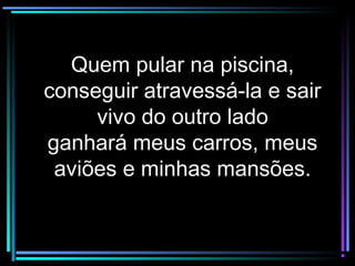 Quem pular na piscina,Quem pular na piscina,
conseguir atravessá-la e sairconseguir atravessá-la e sair
vivo do outro ladovivo do outro lado
ganhará meus carros, meusganhará meus carros, meus
aviões e minhas mansões.aviões e minhas mansões.
 