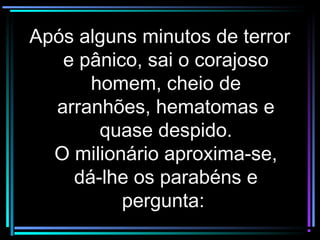 Após alguns minutos de terrorApós alguns minutos de terror
e pânico, sai o corajosoe pânico, sai o corajoso
homem, cheio dehomem, cheio de
arranhões, hematomas earranhões, hematomas e
quase despido.quase despido.
O milionário aproxima-se,O milionário aproxima-se,
dá-lhe os parabéns edá-lhe os parabéns e
pergunta:pergunta:
 