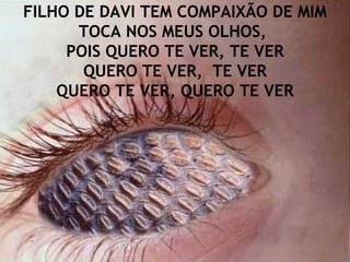 FILHO DE DAVI TEM COMPAIXÃO DE MIM TOCA NOS MEUS OLHOS,  POIS QUERO TE VER, TE VER QUERO TE VER,  TE VER QUERO TE VER, QUERO TE VER 