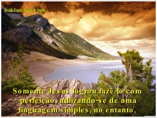 Somente Jesus logrou fazê-lo com  perfeição, utilizando-se de uma linguagem simples, no entanto,  Divaldo Franco / Joanna de Ângelis 