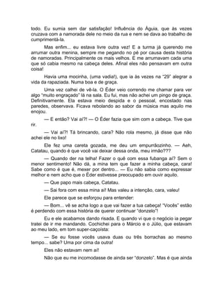 todo. Eu sumia sem dar satisfação! Influência do Águia, que às vezes 
cruzava com a namorada dele no meio da rua e nem se dava ao trabalho de 
cumprimentá-la. 
Mas enfim... eu estava livre outra vez! E a turma já querendo me 
arrumar outra menina, sempre me pegando no pé por causa desta história 
de namoradas. Principalmente os mais velhos. E me arrumavam cada uma 
que só cabia mesmo na cabeça deles. Afinal eles não pensavam em outra 
coisa! 
Havia uma mocinha, (uma vadia!), que ia às vezes na “29” alegrar a 
vida da rapaziada. Numa boa e de graça. 
Uma vez calhei de vê-la. O Éder veio correndo me chamar para ver 
algo “muito engraçado” lá na sala. Eu fui, mas não achei um pingo de graça. 
Definitivamente. Ela estava meio despida e o pessoal, encostado nas 
paredes, observava. Ficava rebolando ao sabor da música mas aquilo me 
enojou. 
— E então? Vai aí?! — O Éder fazia que sim com a cabeça. Tive que 
rir. 
— Vai aí?! Tá brincando, cara? Não rola mesmo, já disse que não 
achei ele no lixo! 
Ele fez uma careta gozada, me deu um empurrãozinho. — Aeh, 
Catatau, quando é que você vai deixar dessa onda, meu irmão??? 
— Quando der na telha! Fazer o quê com essa fubanga aí? Sem o 
menor sentimento! Não dá, a mina tem que fazer a minha cabeça, cara! 
Sabe como é que é, mexer por dentro... — Eu não sabia como expressar 
melhor e nem acho que o Éder estivesse preocupado em ouvir aquilo. 
— Que papo mais cabeça, Catatau. 
— Sai fora com essa mina aí! Mas valeu a intenção, cara, valeu! 
Ele parece que se esforçou para entender: 
— Bom... vê se acha logo a que vai fazer a tua cabeça! “Vocês” estão 
é perdendo com essa história de querer continuar “donzelo”! 
Eu e ele acabamos dando risada. E quando vi que o negócio ia pegar 
tratei de ir me mandando. Cochichei para o Márcio e o Júlio, que estavam 
ao meu lado, em tom super-caçoísta: 
— Se eu fosse vocês usava duas ou três borrachas ao mesmo 
tempo... sabe? Uma por cima da outra! 
Eles não estavam nem aí! 
Não que eu me incomodasse de ainda ser “donzelo”. Mas é que ainda 
 