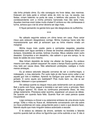 não tinha pintado clima. Eu não conseguia me livrar delas, das meninas. 
Estavam em toda parte e vinham atrás de mim na rua, na escola, nas 
festas, viviam batendo na porta de casa, o telefone não parava. Eu fora 
condescendente com a minha primeira namorada mas não seria mais. 
Aquelas meninas eram todas muito chatas! E embora eu não confessasse à 
turma, achava que o tal do amor deveria ser algo mais. 
E fiquei pensando na garota loira que não desgrudava do surfistinha. 
*** 
No sábado seguinte estava um clima tenso em casa. Para variar 
meus pais estavam desgostosos comigo. Minha mudança havia sido tão 
impressionante que eles já achavam que eu tinha mesmo virado um 
marginal. 
Minha roupa mais usada: jeans e camisetas rasgadas, jaquetas 
descoradas com água sanitária e cheias de broches artesanais feitos com 
durepox, braceletes de pontas, botinas imundas. Meus cabelos eram outro 
desastre. Compridos e em desalinho, não sabiam o que era xampu. Ia na 
base do sabão de coco mesmo. 
Mas tinham desistido de tentar me afastar da Gangue. Eu andava 
mesmo com eles, podiam esquecer! Às vezes o tempo ficava quente para o 
meu lado por causa disso. Não adiantavam proibições, castigos e muito 
menos ameaças. 
Eu já estava saturado daquela conversa de ser a ovelha-negra, o 
indesejado, o mau elemento. Por outro lado já não havia como voltar a ser 
aquele guri tolo e indefeso. Aprendi na Gangue que quem não almoça é 
jantado. E como aquilo era realidade!!! Pois muito bem, eu não ia ser 
jantado, falassem o que quisessem! 
De cabeça quente eu larguei meus pais reclamando com as paredes. 
Bati a porta com força, peguei a bicicleta e saí sem rumo a princípio. Nem 
na Gangue apareci. Às vezes eu continuava precisando disso, do meu 
antigo isolamento. Precisava estar sozinho, espairecer um pouco as idéias. 
De quando em quando fazia falta. Quando ficar em casa parecia quase 
insuportável. 
Logo começou a chover e eu estacionei embaixo de uma árvore muito 
amiga. Volta e meia eu ficava ali, idiotamente conversando com ela sobre 
os meus problemas em casa, perguntando para o vazio o que deveria fazer, 
falando aquilo que mais ninguém estava autorizado a escutar. 
E lá estava eu debaixo da árvore, sentado na bicicleta e falando 
sozinho quando bati os olhos na figurinha que vinha subindo a rua. E não é 
 