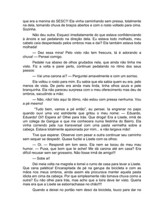 que era a menina do SESC?! Ela vinha caminhando sem pressa, totalmente 
na dela, tomando chuva de braços abertos e com o rosto voltado para cima. 
Sozinha. 
Não deu outra. Esqueci imediatamente do que estava confidenciando 
à árvore e saí pedalando na direção dela. Eu estava todo molhado, meu 
cabelo caía despenteado pelos ombros mas e daí? Ela também estava toda 
molhada! 
— Dez essa mina! Pelo visto não tem frescura, tá é adorando a 
chuva! — Pensei comigo. 
Pedalei rua abaixo de olhos grudados nela, que ainda não tinha me 
visto. Fiz a volta e parei perto, continuei pedalando no ritmo dos seus 
passos: 
— Vai uma carona aí? — Perguntei amavelmente e com um sorriso. 
Ela voltou o rosto para mim. Eu sabia que ela sabia quem eu era, pelo 
menos de vista. De perto era ainda mais linda, tinha olhos azuis e pele 
branquinha. Ela não pareceu surpresa com o meu oferecimento mas deu de 
ombros, sacudindo a mão: 
— Não, não! Isto aqui tá ótimo, não estou com pressa nenhuma. Vou 
a pé mesmo! 
“Tudo bem, vamos a pé então”, eu pensei. Ia engrenar no papo 
quando ouvi uma voz estridente que gritou o meu nome: — Eduardo, 
Eduardo! Oi!! Espera aí! Olhei para trás. Que droga! Era a Lisete, irmã de 
um colega da Gangue e que me conhecera numa festinha do Bairro. Ela 
vinha correndo pela rua transversal com uma pasta vermelha sobre a 
cabeça. Estava totalmente apaixonada por mim... e não largava mão! 
Tive que esperar. Observei com pesar a outra continuar seu caminho 
sem sequer se despedir. Quase fuzilei a Lisete com os olhos: 
— Oi. — Respondi em tom seco. Ela nem se tocou do meu mau 
humor. — Puxa, que bom que te achei! Me dá carona até em casa? Era 
difícil recusar sem ser grosseiro. Não fosse irmã de amigo!!! 
— Sobe aí! 
Dei meia volta na magrela e tomei o rumo de casa para levar a Lisete. 
Que cena patética! Encarapitada de pé na garupa da bicicleta e com as 
mãos nos meus ombros, ainda assim ela procurava manter aquela pasta 
idiota em cima da cabeça. Por que simplesmente não tomava chuva como a 
outra? Eu não olhei para trás, mas acho que a loira deve ter visto. Queria 
mais era que a Lisete se esborrachasse no chão!!!! 
Quando a deixei no portão nem desci da bicicleta, louco para dar no 
 