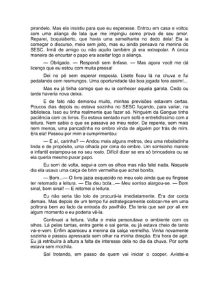 pirandelo. Mas ela insistiu para que eu esperasse. Entrou em casa e voltou 
com uma aliança de lata que me impingiu como prova de seu amor. 
Reparei, boquiaberto, que havia uma semelhante no dedo dela! Ela ia 
começar o discurso, meio sem jeito, mas eu ainda pensava na menina do 
SESC. Irmã de amigo ou não aquilo também já era extrapolar. A única 
maneira de encurtar o papo era aceitar logo a aliança. 
— Obrigado. — Respondi sem ênfase. — Mas agora você me dá 
licença que eu estou com muita pressa! 
Dei no pé sem esperar resposta. Lisete ficou lá na chuva e fui 
pedalando com resmungos. Uma oportunidade tão boa jogada fora assim!... 
Mas eu já tinha comigo que eu ia conhecer aquela garota. Cedo ou 
tarde haveria nova deixa. 
E de fato não demorou muito, minhas previsões estavam certas. 
Poucos dias depois eu estava sozinho no SESC fuçando, para variar, na 
biblioteca. Isso eu tinha realmente que fazer só. Ninguém da Gangue tinha 
paciência com os livros. Eu estava sentado num sofá e entretidíssimo com a 
leitura. Nem sabia o que se passava ao meu redor. De repente, sem mais 
nem menos, uma pancadinha no ombro vinda de alguém por trás de mim. 
Era ela! Passou por mim e cumprimentou: 
— E aí, carinha? — Andou mais alguns metros, deu uma reboladinha 
linda e de propósito, uma olhada por cima do ombro. Um sorrisinho maroto 
e infantil estampou-se no seu rosto. Difícil dizer se era só brincadeira ou se 
ela queria mesmo puxar papo. 
Eu sorri de volta, segui-a com os olhos mas não falei nada. Naquele 
dia ela usava uma calça de brim vermelha que achei bonita. 
— Bom...— O livro jazia esquecido no meu colo ainda que eu fingisse 
ter retomado a leitura. — Ela deu bola...— Meu sorriso alargou-se. — Bom 
sinal, bom sinal! — E retomei a leitura. 
Eu não seria tão tolo de procurá-la imediatamente. Era dar corda 
demais. Mas depois de um tempo fui estrategicamente colocar-me em uma 
poltrona bem ao lado da entrada do pavilhão. Ela teria que sair por ali em 
algum momento e eu poderia vê-la. 
Continuei a leitura. Volta e meia perscrutava o ambiente com os 
olhos. Lá pelas tantas, entra gente e sai gente, eu já estava cheio de tanto 
vai-e-vem. Enfim apareceu a menina da calça vermelha. Vinha novamente 
sozinha e passou apressada sem olhar na minha direção. Era hora de agir. 
Eu já retribuíra à altura a falta de interesse dela no dia da chuva. Por sorte 
estava sem mochila. 
Saí trotando, em passo de quem vai iniciar o cooper. Avistei-a 
 