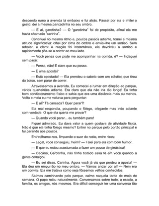 descendo rumo à avenida lá embaixo e fui atrás. Passei por ela e imitei o 
gesto: dei a mesma pancadinha no seu ombro. 
— E aí, garotinha? — O “garotinha” foi de propósito, afinal ela me 
havia chamado “carinha”. 
Continuei no mesmo ritmo e, poucos passos adiante, tomei a mesma 
atitude significativa: olhei por cima do ombro e enviei-lhe um sorriso. Sem 
rebolar, é claro! A reação foi instantânea, ela devolveu o sorriso e 
rapidamente pôs-se a correr ao meu lado. 
— Você pensa que pode me acompanhar na corrida, é? — Indaguei 
sem parar. 
— Penso, não! É claro que eu posso. 
— É uma aposta? 
— Está apostado! — Ela prendeu o cabelo com um elástico que tirou 
do bolso, sem parar de correr. 
Atravessamos a avenida. Eu comecei a rumar em direção ao parque, 
vários quarteirões adiante. Era claro que ela não iria tão longe! Eu tinha 
bom condicionamento físico e sabia que era uma distância mais ou menos. 
Volta e meia eu me voltava para perguntar: 
— E aí? Tá cansada? Quer parar?! 
Ela mal respondia, poupando o fôlego, ofegante mas indo adiante 
com vontade. O que ela queria me provar? 
— Quando você parar... eu também paro! 
Fiquei admirado. Eu dava valor a quem gostava de atividade física. 
Não é que ela tinha fôlego mesmo? Entrei no parque pelo portão principal e 
fui parando aos poucos. 
Entreolhamo-nos, limpando o suor do rosto, entre risos: 
— Legal, você conseguiu, heim? — Falei para ela com bom humor. 
— É que eu estou acostumada a fazer um pouco de ginástica! 
— Bacana, Garotinha, não tinha botado essa fé em você quando a 
gente começou. 
— Eu sei disso, Carinha. Agora você já viu que perdeu a aposta! — 
Ela deu um empurrão no meu ombro. — Vamos andar por aí! — Nem era 
um convite. Ela me tratava como seja fôssemos velhos conhecidos. 
Saímos caminhando pelo parque, calmo naquela tarde de meio de 
semana. O papo rolou naturalmente. Conversamos sobre tudo, a escola, a 
família, os amigos, nós mesmos. Era difícil conseguir ter uma conversa tão 
 