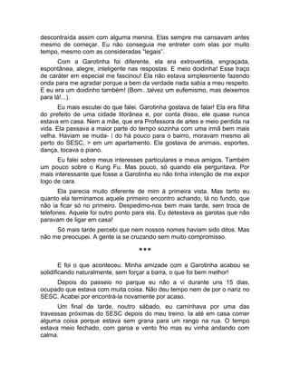 descontraída assim com alguma menina. Elas sempre me cansavam antes 
mesmo de começar. Eu não conseguia me entreter com elas por muito 
tempo, mesmo com as consideradas “legais”. 
Com a Garotinha foi diferente, ela era extrovertida, engraçada, 
espontânea, alegre, inteligente nas respostas. E meio doidinha! Esse traço 
de caráter em especial me fascinou! Ela não estava simplesmente fazendo 
onda para me agradar porque a bem da verdade nada sabia a meu respeito. 
E eu era um doidinho também! (Bom...talvez um eufemismo, mas deixemos 
para lá!...). 
Eu mais escutei do que falei. Garotinha gostava de falar! Ela era filha 
do prefeito de uma cidade litorânea e, por conta disso, ele quase nunca 
estava em casa. Nem a mãe, que era Professora de artes e meio perdida na 
vida. Ela passava a maior parte do tempo sozinha com uma irmã bem mais 
velha. Haviam se muda- í do há pouco para o bairro, moravam mesmo ali 
perto do SESC, > em um apartamento. Ela gostava de animais, esportes, 
dança, tocava o piano. 
Eu falei sobre meus interesses particulares e meus amigos. Também 
um pouco sobre o Kung Fu. Mas pouco, só quando ela perguntava. Por 
mais interessante que fosse a Garotinha eu não tinha intenção de me expor 
logo de cara. 
Ela parecia muito diferente de mim à primeira vista. Mas tanto eu 
quanto ela terminamos aquele primeiro encontro achando, lá no fundo, que 
não ia ficar só no primeiro. Despedimo-nos bem mais tarde, sem troca de 
telefones. Aquele foi outro ponto para ela. Eu detestava as garotas que não 
paravam de ligar em casa! 
Só mais tarde percebi que nem nossos nomes haviam sido ditos. Mas 
não me preocupei. A gente ia se cruzando sem muito compromisso. 
*** 
E foi o que aconteceu. Minha amizade com a Garotinha acabou se 
solidificando naturalmente, sem forçar a barra, o que foi bem melhor! 
Depois do passeio no parque eu não a vi durante uns 15 dias, 
ocupado que estava com muita coisa. Não deu tempo nem de por o nariz no 
SESC. Acabei por encontrá-la novamente por acaso. 
Um final de tarde, noutro sábado, eu caminhava por uma das 
travessas próximas do SESC depois do meu treino. Ia até em casa comer 
alguma coisa porque estava sem grana para um rango na rua. O tempo 
estava meio fechado, com garoa e vento frio mas eu vinha andando com 
calma. 
 