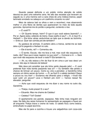 Quando passei defronte a um prédio minha atenção de súbito 
desviou-se para uma estranha cena. No alto das escadas que levavam ao 
saguão eu vi uma menina com a cara cheia de uma meleca branca, papel 
laminado enrolado na cabeça e um coelhinho cinzento no colo! 
Meio de relance bati os olhos e nem a reconheci; mas observando 
melhor vi uma fileira de dentes que apareceram no meio de toda aquela 
gororoba. Aproximei-me do portão e perguntei, contendo o riso: 
— É você??! 
— Oi! Quanto tempo, heim? O que é que você esteve fazendo? — 
Por aí. Agora estou voltando do treino. Esse coelho é seu? — É, é meu! É o 
Herbert! — Ela tinha várias verdurinhas ao lado que ia dando ao bichinho. 
— Entra aí. Quer dar comida prá ele também? 
Eu gostava de animais. O porteiro abriu a tranca, sentei-me ao lado 
dela e já fui pegando o Herbert no colo. 
— Ele é bonito, né? — Comentou ela. 
— É bonito. Escuta, não me leva a mal, mas você não esqueceu de 
nada, não? Que que é esse negócio na sua cara? — Comecei a rir. — Será 
que você não esqueceu de lavar o rosto?!! Ela também riu. 
— Ah, eu não estava a fim de ficar lá em cima e por isso desci um 
pouco. Isto aqui é máscara de beleza! 
Não dava prá acreditar que ela tinha saído daquele jeito! — E você 
pretende ficar mais bonita passando isso aí? — Eu também não perdia a 
chance de brincar um pouco. Como eu viria a perceber, a Garotinha tinha 
sempre um ótimo senso de humor. — Ô, se fica! E o cabelo também! Daqui 
a pouco eu vou tirar! — Exclamou ela olhando para o relógio. —Você não 
quer subir um pouco? Leva o Herbert prá mim! — Vamos nessa! No 
elevador, perguntei: 
— Acho que você esqueceu de me dizer o seu nome no outro dia, 
Garotinha. 
— Thalya, muito prazer! E o seu? 
— Eduardo. Mas me chame de Catatau! 
— Catatau? Taí!! Gostei! 
O apartamento era grande, espaçoso. Não tinha mais ninguém em 
casa. Na falta dos seres humanos fui apresentado ao papagaio e fiquei por 
ali enquanto Thalya tirava o creme do rosto. O cabelo ficou como estava, 
embrulhado no papel alumínio. 
Mas ela foi para a cozinha e trouxe uns salgadinhos com coca-cola 
 