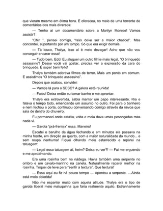 que vieram mesmo em ótima hora. E ofereceu, no meio de uma torrente de 
comentários dos mais diversos: 
— Tenho aí um documentário sobre a Marilyn Monroe! Vamos 
assistir? 
“Chi!...”, pensei comigo, “Isso deve ser a maior chatice!”. Mas 
concordei, suportando por um tempo. Só que era exigir demais. 
— Tá louco, Thalya, isso aí é meio devagar! Acho que não vou 
conseguir encarar essa! 
— Tudo bem, Edú! Eu aluguei um outro filme mais legal, “O brinquedo 
assassino”! Desse você vai gostar, precisa ver a expressão da cara do 
brinquedo. É super bem feito! 
Thalya também adorava filmes de terror. Mais um ponto em comum. 
E assistimos “O brinquedo assassino”. 
Depois que acabou, convidei: 
— Vamos lá para o SESC? A galera está reunida! 
— Falou! Deixa então eu tomar banho e me aprontar. 
Thalya era extrovertida, sabia manter um papo interessante. Ria e 
falava o tempo todo, emendando um assunto no outro. Foi para o banheiro 
e nem fechou a porta, continuou conversando comigo através da névoa que 
saía de dentro do chuveiro. 
Eu permaneci onde estava, volta e meia dava umas pescoçadas mas 
nada vi. 
— Garota “prá-frentex” essa. Maneiro! 
Escutei o barulho da água fechando e em minutos ela passava na 
minha frente, em direção ao quarto, com a maior naturalidade do mundo... e 
sem roupa nenhuma! Fiquei olhando meio estarrecido e reparei na 
tatuagem: 
— Legal essa tatuagem aí, heim? Deixa eu ver?! — Fui me erguendo 
e me aproximando. 
Era uma rosinha bem na nádega. Havia também uma serpente no 
ombro e um cavalo-marinho na canela. Naturalmente reparei melhor na 
rosinha. Toquei de leve para “sentir a textura”. Que textura! 
— Essa aqui eu fiz há pouco tempo — Apontou a serpente. —Ainda 
está meio dolorida! 
Não me espantei muito com aquela atitude. Thalya era o tipo de 
garota liberal meio maluquinha que faria realmente aquilo. Estranhamente 
 